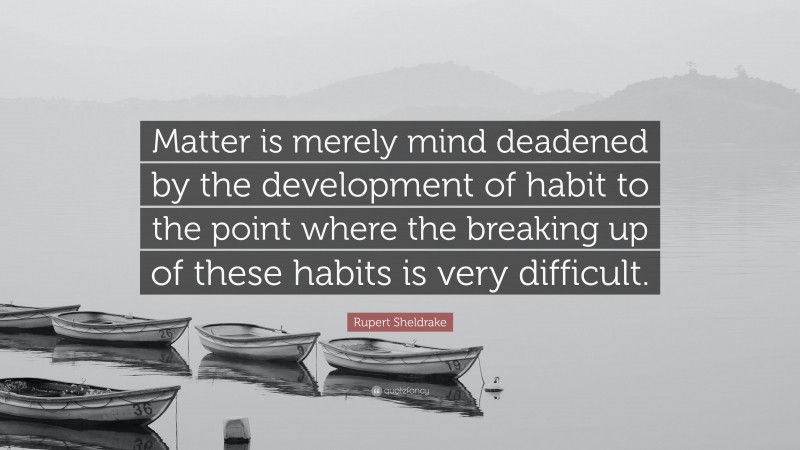 Rupert Sheldrake Quote: “Matter is merely mind deadened by the development of habit to the point where the breaking up of these habits is very difficult.”