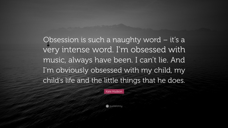 Kate Hudson Quote: “Obsession is such a naughty word – it’s a very intense word. I’m obsessed with music, always have been. I can’t lie. And I’m obviously obsessed with my child, my child’s life and the little things that he does.”
