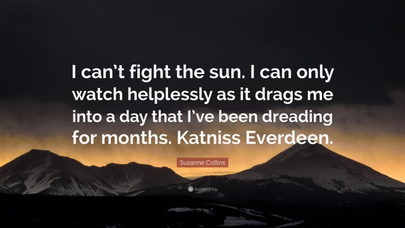 Suzanne Collins Quote: “I can’t fight the sun. I can only watch helplessly as it drags me into a day that I’ve been dreading for months. Katniss Everdeen.”