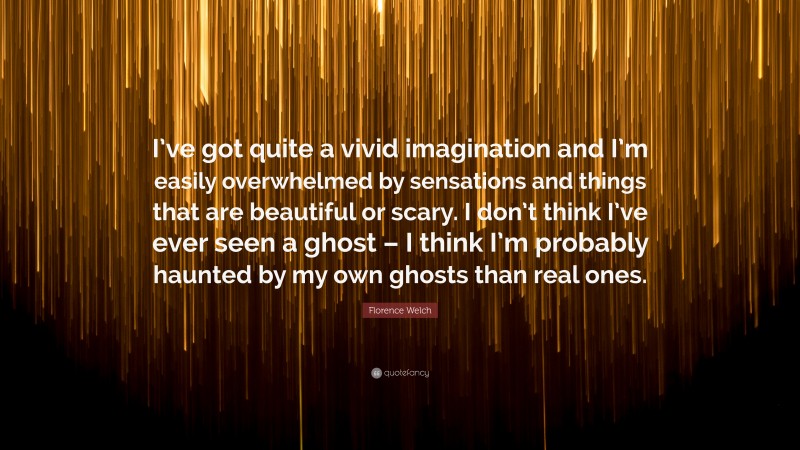 Florence Welch Quote: “I’ve got quite a vivid imagination and I’m easily overwhelmed by sensations and things that are beautiful or scary. I don’t think I’ve ever seen a ghost – I think I’m probably haunted by my own ghosts than real ones.”