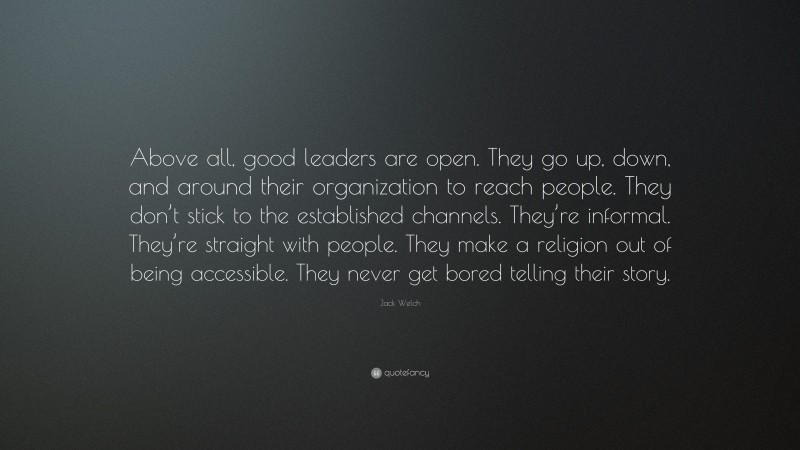 Jack Welch Quote: “Above all, good leaders are open. They go up, down, and around their organization to reach people. They don’t stick to the established channels. They’re informal. They’re straight with people. They make a religion out of being accessible. They never get bored telling their story.”