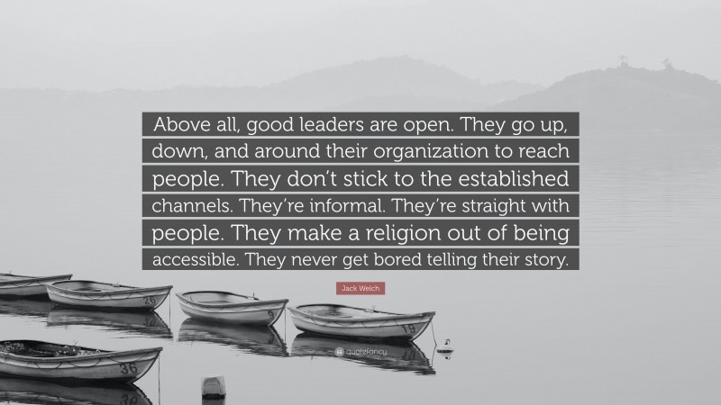 Jack Welch Quote: “Above all, good leaders are open. They go up, down, and around their organization to reach people. They don’t stick to the established channels. They’re informal. They’re straight with people. They make a religion out of being accessible. They never get bored telling their story.”