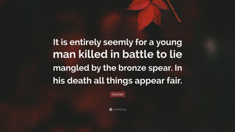 Homer Quote: “It is entirely seemly for a young man killed in battle to lie mangled by the bronze spear. In his death all things appear fair.”
