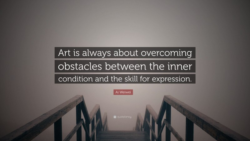 Ai Weiwei Quote: “Art is always about overcoming obstacles between the inner condition and the skill for expression.”