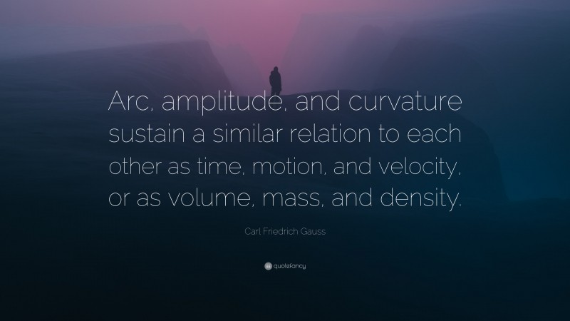 Carl Friedrich Gauss Quote: “Arc, amplitude, and curvature sustain a similar relation to each other as time, motion, and velocity, or as volume, mass, and density.”