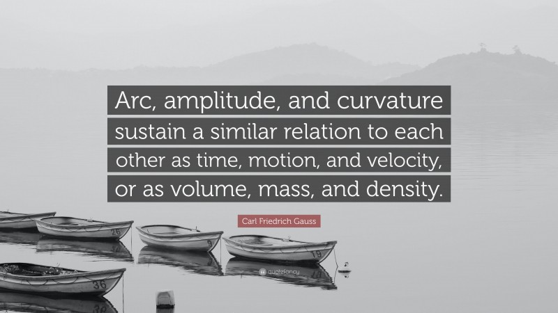 Carl Friedrich Gauss Quote: “Arc, amplitude, and curvature sustain a similar relation to each other as time, motion, and velocity, or as volume, mass, and density.”