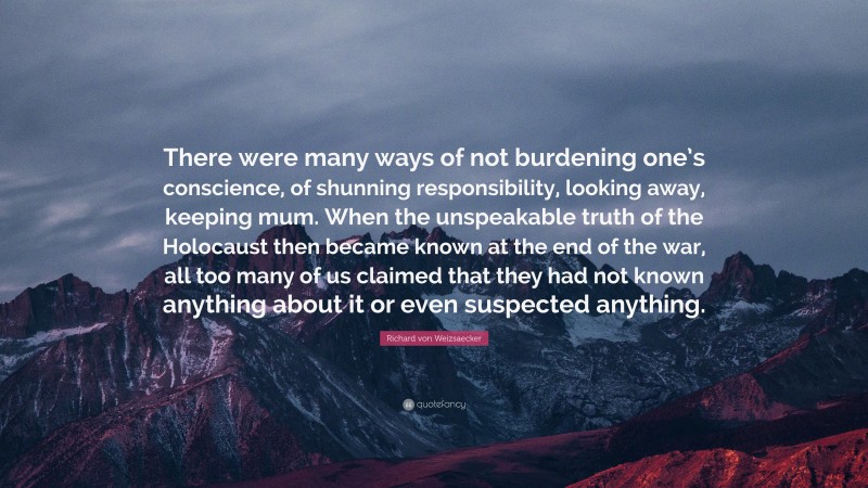 Richard von Weizsaecker Quote: “There were many ways of not burdening one’s conscience, of shunning responsibility, looking away, keeping mum. When the unspeakable truth of the Holocaust then became known at the end of the war, all too many of us claimed that they had not known anything about it or even suspected anything.”