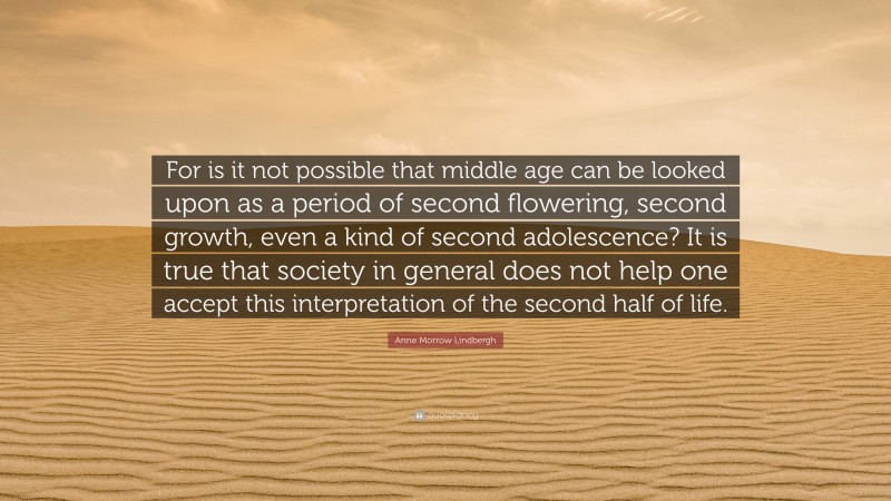 Anne Morrow Lindbergh Quote: “For is it not possible that middle age can be looked upon as a period of second flowering, second growth, even a kind of second adolescence? It is true that society in general does not help one accept this interpretation of the second half of life.”