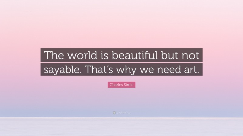 Charles Simic Quote: “The world is beautiful but not sayable. That’s why we need art.”