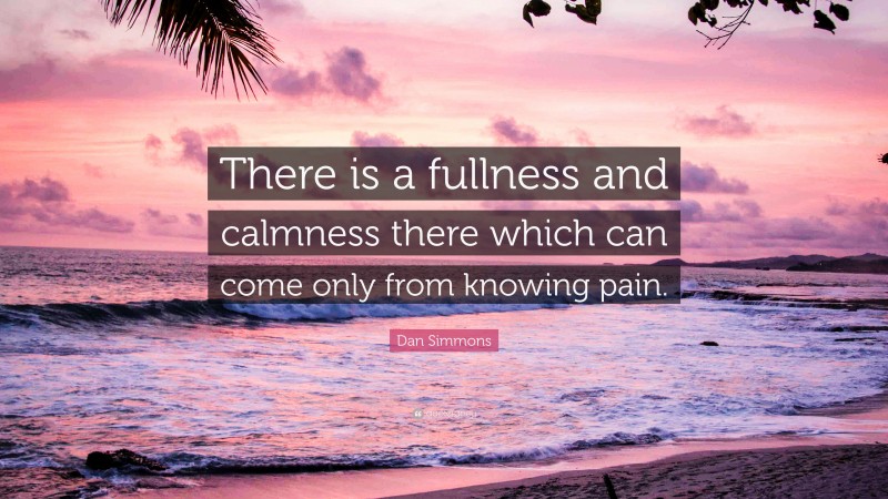Dan Simmons Quote: “There is a fullness and calmness there which can come only from knowing pain.”