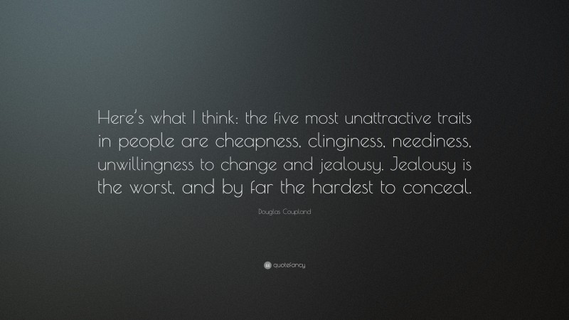 Douglas Coupland Quote: “Here’s what I think: the five most unattractive traits in people are cheapness, clinginess, neediness, unwillingness to change and jealousy. Jealousy is the worst, and by far the hardest to conceal.”