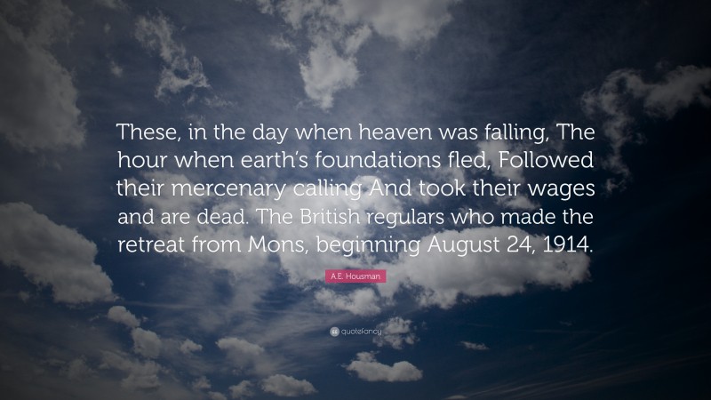 A.E. Housman Quote: “These, in the day when heaven was falling, The hour when earth’s foundations fled, Followed their mercenary calling And took their wages and are dead. The British regulars who made the retreat from Mons, beginning August 24, 1914.”
