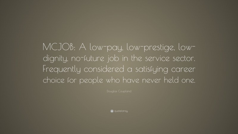 Douglas Coupland Quote: “MCJOB: A low-pay, low-prestige, low-dignity, no-future job in the service sector. Frequently considered a satisfying career choice for people who have never held one.”
