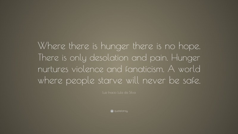 Luiz Inacio Lula da Silva Quote: “Where there is hunger there is no hope. There is only desolation and pain. Hunger nurtures violence and fanaticism. A world where people starve will never be safe.”