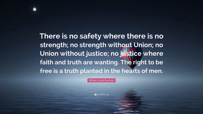 William Lloyd Garrison Quote: “There is no safety where there is no strength; no strength without Union; no Union without justice; no justice where faith and truth are wanting. The right to be free is a truth planted in the hearts of men.”