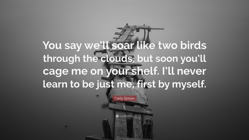 Carly Simon Quote: “You say we’ll soar like two birds through the clouds, but soon you’ll cage me on your shelf. I’ll never learn to be just me, first by myself.”