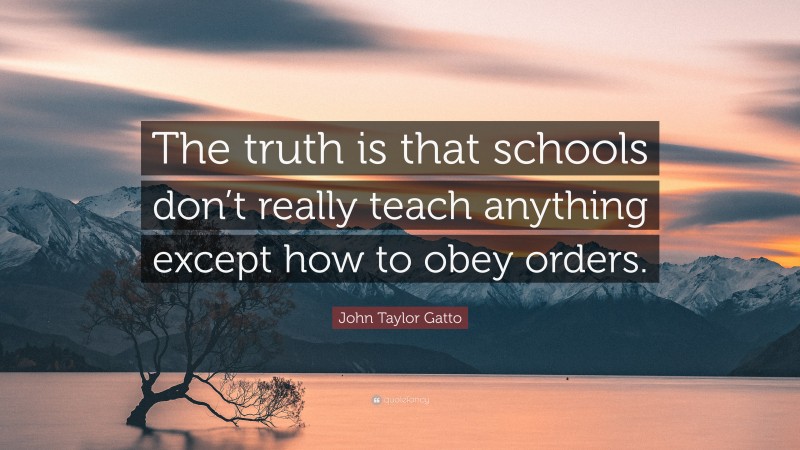 John Taylor Gatto Quote: “The truth is that schools don’t really teach anything except how to obey orders.”