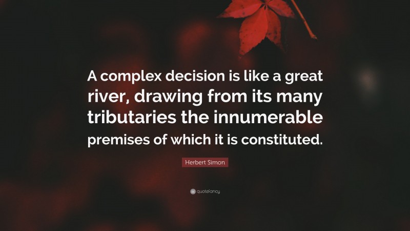 Herbert Simon Quote: “A complex decision is like a great river, drawing from its many tributaries the innumerable premises of which it is constituted.”