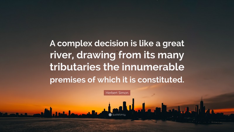 Herbert Simon Quote: “A complex decision is like a great river, drawing from its many tributaries the innumerable premises of which it is constituted.”