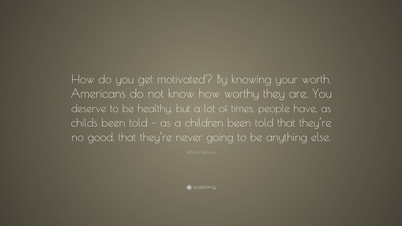 Richard Simmons Quote: “How do you get motivated? By knowing your worth. Americans do not know how worthy they are. You deserve to be healthy, but a lot of times, people have, as childs been told – as a children been told that they’re no good, that they’re never going to be anything else.”