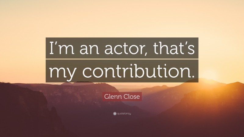 Glenn Close Quote: “I’m an actor, that’s my contribution.”