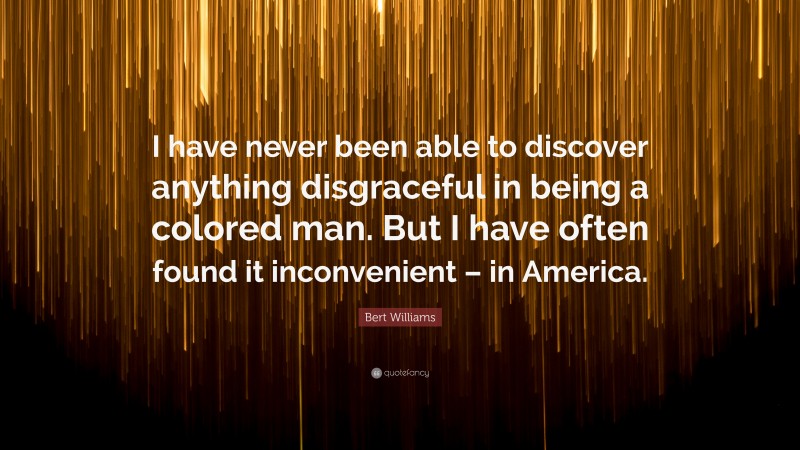 Bert Williams Quote: “I have never been able to discover anything disgraceful in being a colored man. But I have often found it inconvenient – in America.”