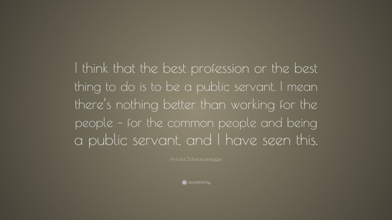 Arnold Schwarzenegger Quote: “I think that the best profession or the best thing to do is to be a public servant. I mean there’s nothing better than working for the people – for the common people and being a public servant, and I have seen this.”