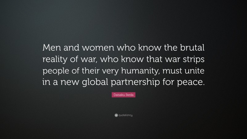 Daisaku Ikeda Quote: “Men and women who know the brutal reality of war, who know that war strips people of their very humanity, must unite in a new global partnership for peace.”