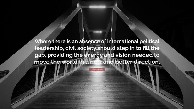 Daisaku Ikeda Quote: “Where there is an absence of international political leadership, civil society should step in to fill the gap, providing the energy and vision needed to move the world in a new and better direction.”