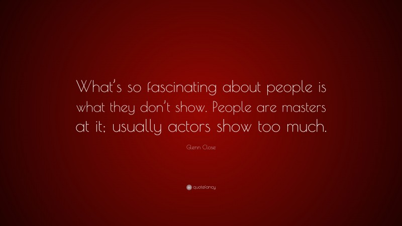 Glenn Close Quote: “What’s so fascinating about people is what they don’t show. People are masters at it; usually actors show too much.”