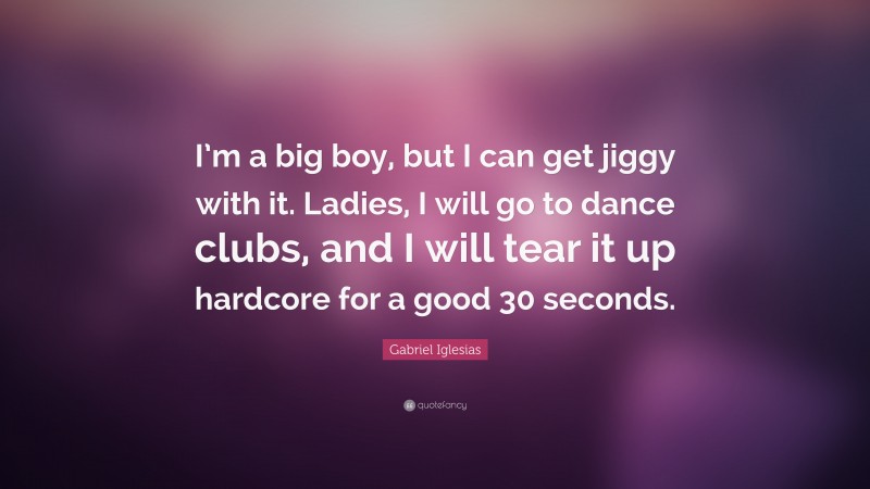 Gabriel Iglesias Quote: “I’m a big boy, but I can get jiggy with it. Ladies, I will go to dance clubs, and I will tear it up hardcore for a good 30 seconds.”