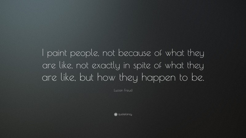 Lucian Freud Quote: “I paint people, not because of what they are like, not exactly in spite of what they are like, but how they happen to be.”