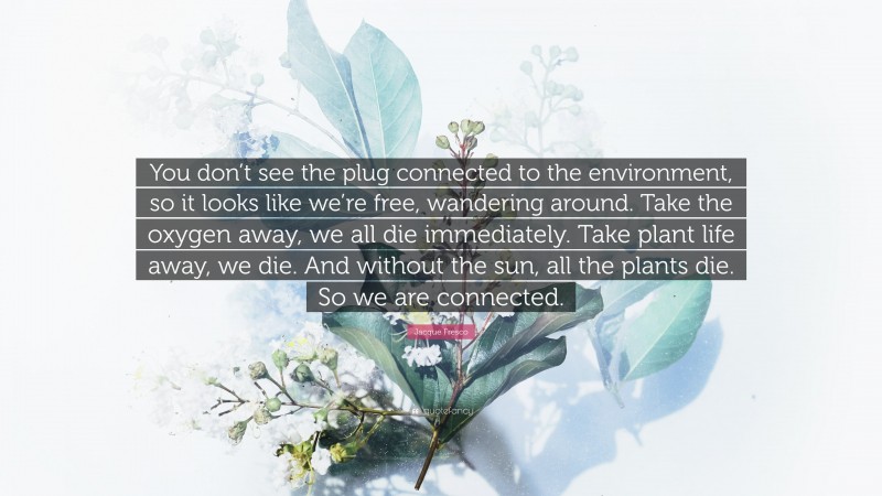 Jacque Fresco Quote: “You don’t see the plug connected to the environment, so it looks like we’re free, wandering around. Take the oxygen away, we all die immediately. Take plant life away, we die. And without the sun, all the plants die. So we are connected.”