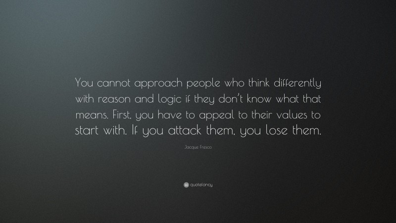 Jacque Fresco Quote: “You cannot approach people who think differently with reason and logic if they don’t know what that means. First, you have to appeal to their values to start with. If you attack them, you lose them.”