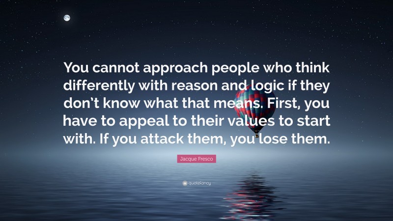 Jacque Fresco Quote: “You cannot approach people who think differently with reason and logic if they don’t know what that means. First, you have to appeal to their values to start with. If you attack them, you lose them.”