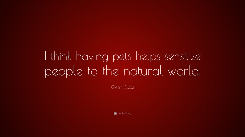 Glenn Close Quote: “I think having pets helps sensitize people to the natural world.”