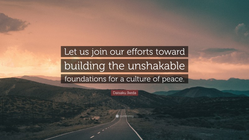 Daisaku Ikeda Quote: “Let us join our efforts toward building the unshakable foundations for a culture of peace.”