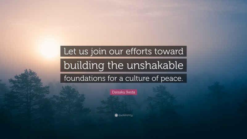 Daisaku Ikeda Quote: “Let us join our efforts toward building the unshakable foundations for a culture of peace.”