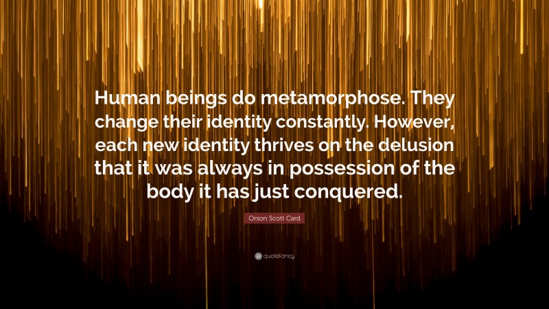 Orson Scott Card Quote: “Human beings do metamorphose. They change their identity constantly. However, each new identity thrives on the delusion that it was always in possession of the body it has just conquered.”