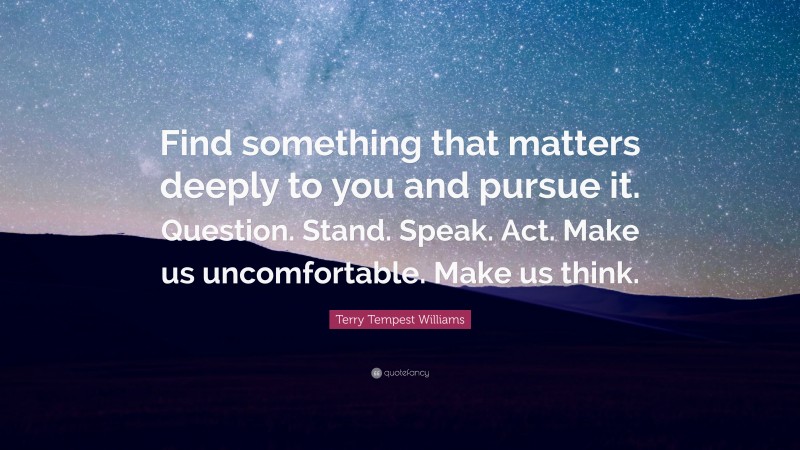 Terry Tempest Williams Quote: “Find something that matters deeply to you and pursue it. Question. Stand. Speak. Act. Make us uncomfortable. Make us think.”