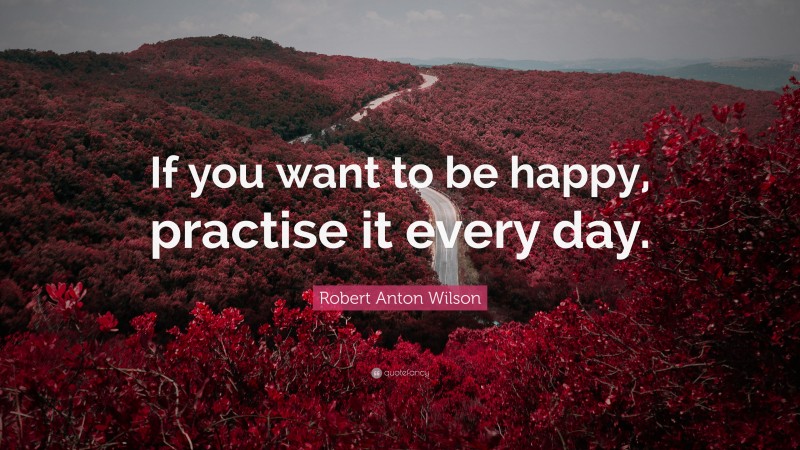 Robert Anton Wilson Quote: “If you want to be happy, practise it every day.”