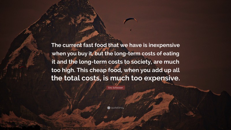 Eric Schlosser Quote: “The current fast food that we have is inexpensive when you buy it, but the long-term costs of eating it and the long-term costs to society, are much too high. This cheap food, when you add up all the total costs, is much too expensive.”