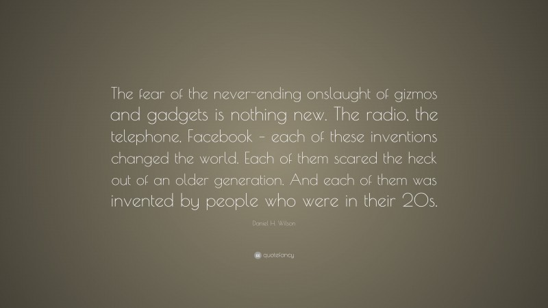 Daniel H. Wilson Quote: “The fear of the never-ending onslaught of gizmos and gadgets is nothing new. The radio, the telephone, Facebook – each of these inventions changed the world. Each of them scared the heck out of an older generation. And each of them was invented by people who were in their 20s.”