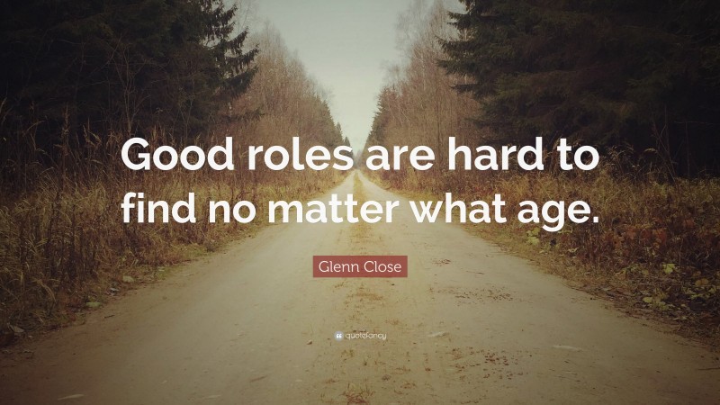 Glenn Close Quote: “Good roles are hard to find no matter what age.”