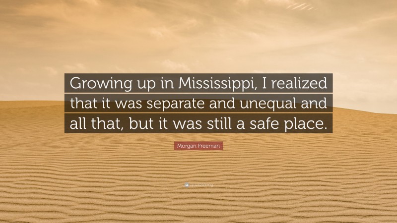 Morgan Freeman Quote: “Growing up in Mississippi, I realized that it was separate and unequal and all that, but it was still a safe place.”