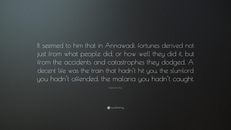 Katherine Boo Quote: “It seemed to him that in Annawadi, fortunes derived not just from what people did, or how well they did it, but from the accidents and catastrophes they dodged. A decent life was the train that hadn’t hit you, the slumlord you hadn’t offended, the malaria you hadn’t caught.”