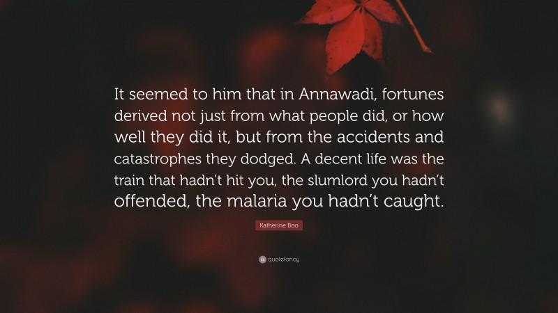 Katherine Boo Quote: “It seemed to him that in Annawadi, fortunes derived not just from what people did, or how well they did it, but from the accidents and catastrophes they dodged. A decent life was the train that hadn’t hit you, the slumlord you hadn’t offended, the malaria you hadn’t caught.”