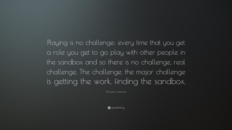 Morgan Freeman Quote: “Playing is no challenge; every time that you get a role you get to go play with other people in the sandbox and so there is no challenge, real challenge. The challenge, the major challenge is getting the work, finding the sandbox.”