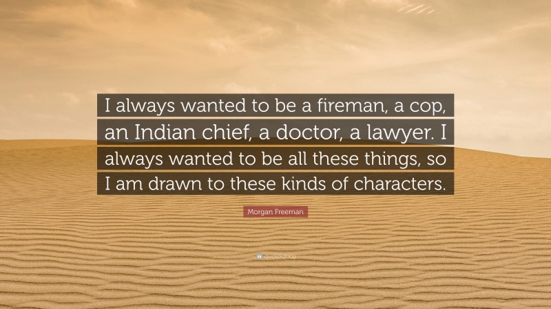 Morgan Freeman Quote: “I always wanted to be a fireman, a cop, an Indian chief, a doctor, a lawyer. I always wanted to be all these things, so I am drawn to these kinds of characters.”