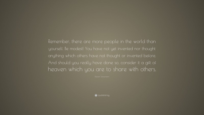 Robert Schumann Quote: “Remember, there are more people in the world than yourself. Be modest! You have not yet invented nor thought anything which others have not thought or invented before. And should you really have done so, consider it a gift of heaven which you are to share with others.”